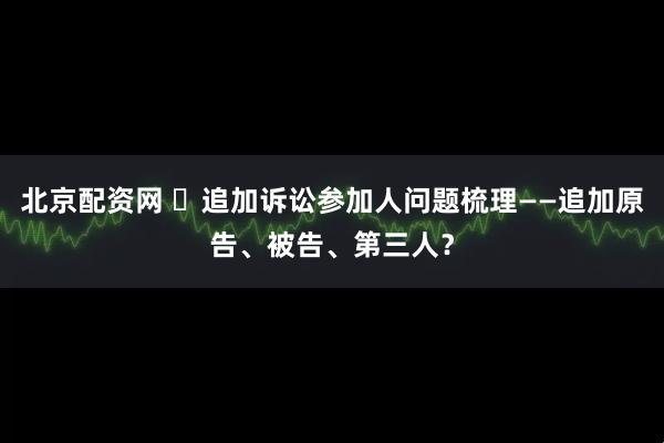 北京配资网 ​追加诉讼参加人问题梳理——追加原告、被告、第三人？