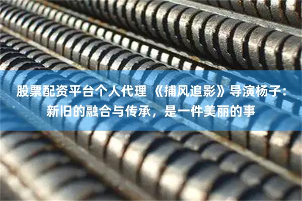 股票配资平台个人代理 《捕风追影》导演杨子：新旧的融合与传承，是一件美丽的事