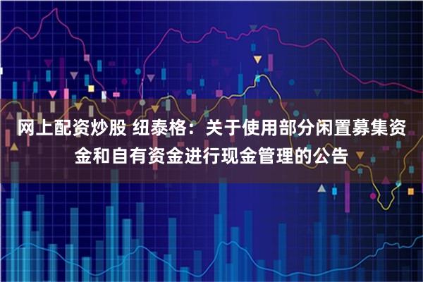 网上配资炒股 纽泰格：关于使用部分闲置募集资金和自有资金进行现金管理的公告