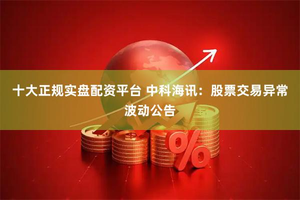 十大正规实盘配资平台 中科海讯：股票交易异常波动公告
