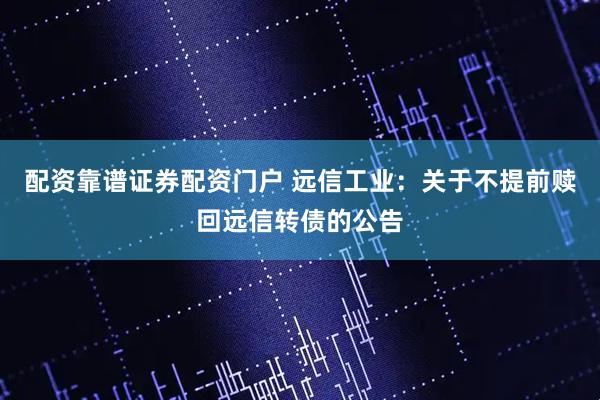 配资靠谱证券配资门户 远信工业：关于不提前赎回远信转债的公告