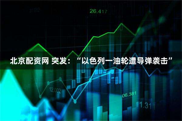 北京配资网 突发：“以色列一油轮遭导弹袭击”