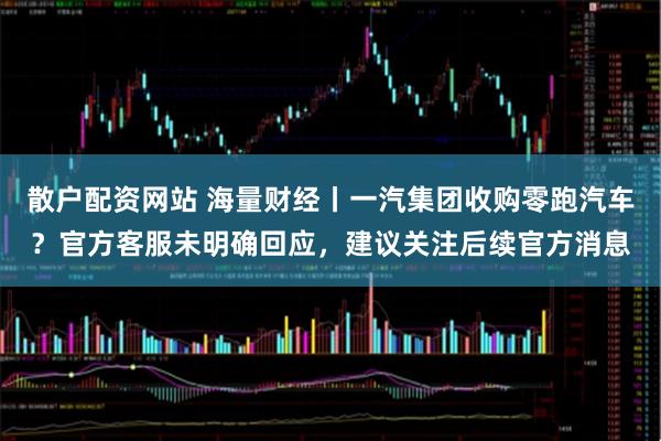 散户配资网站 海量财经丨一汽集团收购零跑汽车？官方客服未明确回应，建议关注后续官方消息