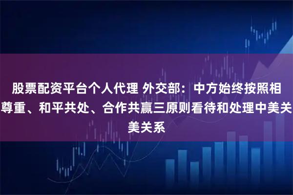 股票配资平台个人代理 外交部：中方始终按照相互尊重、和平共处、合作共赢三原则看待和处理中美关系