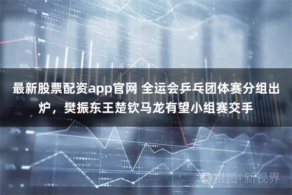 最新股票配资app官网 全运会乒乓团体赛分组出炉，樊振东王楚钦马龙有望小组赛交手