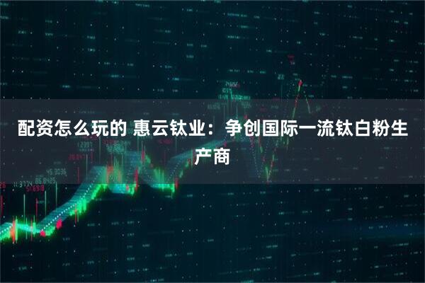 配资怎么玩的 惠云钛业：争创国际一流钛白粉生产商