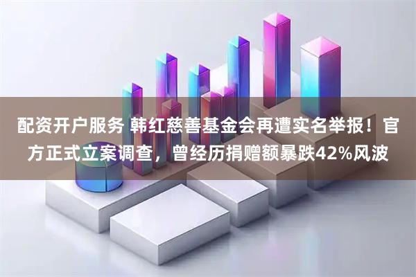 配资开户服务 韩红慈善基金会再遭实名举报！官方正式立案调查，曾经历捐赠额暴跌42%风波
