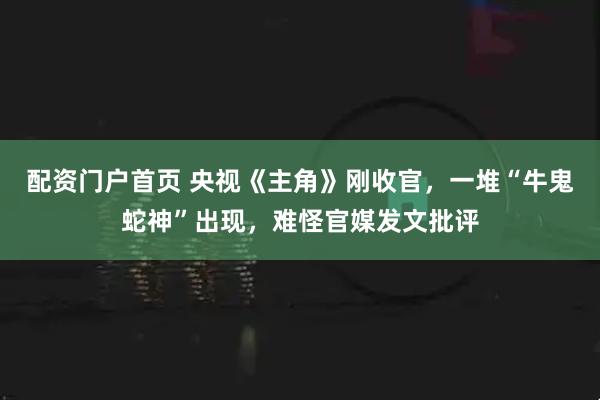 配资门户首页 央视《主角》刚收官，一堆“牛鬼蛇神”出现，难怪官媒发文批评