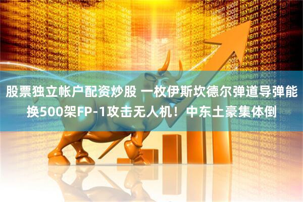 股票独立帐户配资炒股 一枚伊斯坎德尔弹道导弹能换500架FP-1攻击无人机！中东土豪集体倒