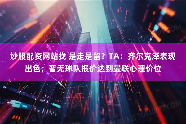 炒股配资网站找 是走是留？TA：齐尔克泽表现出色；暂无球队报价达到曼联心理价位